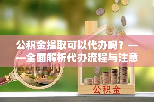 新店公积金提取可以代办吗？——全面解析代办流程与注意事项